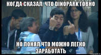 когда сказал, что dinopark говно но понял что можно легко заработать