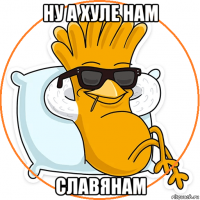 ну а хуле нам славянам