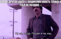 когда друган ушёл с пОцИкОми хавать ппицу а тебя не позвал ;-;