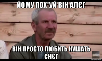 йому пох*уй він алєг він просто любить кушать снєг