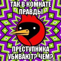 так в комнате правды преступника убивают? чем?