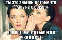 ты это знаешь, потому что сам у него сосал? или потому что ебал его в очко и в рот?