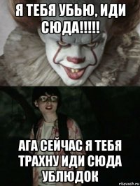 я тебя убью, иди сюда!!!!! ага сейчас я тебя трахну иди сюда ублюдок