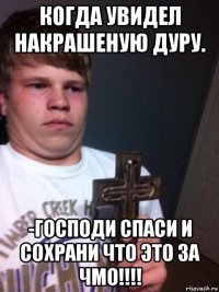 когда увидел накрашеную дуру. -господи спаси и сохрани что это за чмо!!!!