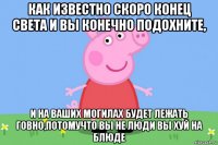 как известно скоро конец света и вы конечно подохните, и на ваших могилах будет лежать говно,потомучто вы не люди вы хуй на блюде