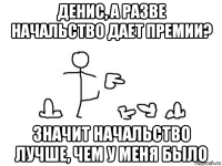 денис, а разве начальство дает премии? значит начальство лучше, чем у меня было