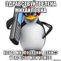 здравствуйте елена михайловна когда мне позвонит денис? у вас есть мой номер!