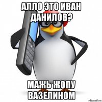 алло это иван данилов? мажь жопу вазелином