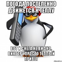 погода постепенно движется к теплу вот и снега не видно, виктору просто теплый привет