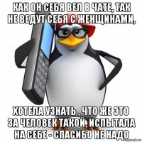 как он себя вел в чате, так не ведут себя с женщинами, хотела узнать , что же это за человек такой, испытала на себе - спасибо не надо