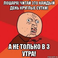 лошара! читай это каждый день круглые сутки! а не только в 3 утра!