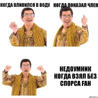 когда вливился в воду когда показал член недоумник
когда взял без спорса fah