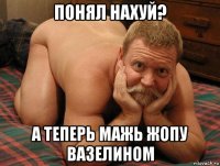 понял нахуй? а теперь мажь жопу вазелином