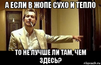 а если в жопе сухо и тепло то не лучше ли там, чем здесь?