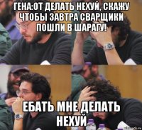 гена:от делать нехуй, скажу чтобы завтра сварщики пошли в шарагу! ебать мне делать нехуй