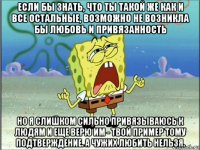 если бы знать, что ты такой же как и все остальные, возможно не возникла бы любовь и привязанность но я слишком сильно привязываюсь к людям и еще верю им - твой пример тому подтверждение. а чужих любить нельзя.