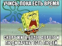 учись, пока есть время скоро жить будет дорого и люди начнут есть людей