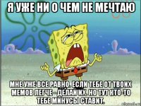 я уже ни о чем не мечтаю мне уже все равно. если тебе от твоих мемов легче - делай их. но тут кто-то тебе минусы ставит.