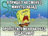 я пришел на смену 2 минуты назад пропустите меня на обед я щас умру