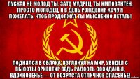 пускай не молод ты, зато мудрец, ты импозантен, просто молодец, и в день рождения хочу я пожелать, чтоб продолжат ты мысленно летать! поднялся в облака, взглянул на мир, увидел с высоты ориентир ведь радость созиданья, вдохновенье — от возраста отличное спасенье!