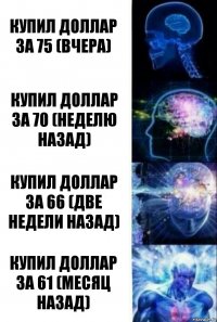 Купил доллар за 75 (вчера) Купил доллар за 70 (неделю назад) Купил доллар за 66 (две недели назад) Купил доллар за 61 (месяц назад)