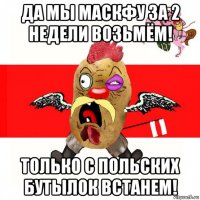 да мы маскфу за 2 недели возьмём! только с польских бутылок встанем!