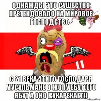 однажды это существо претендовало на мировое господство- с 21 века этиго господаря мусульмане в жопу ебут(его ябут а оно кукарекает!)