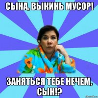 сына, выкинь мусор! заняться тебе нечем, сын!?