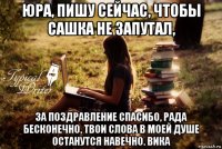 юра, пишу сейчас, чтобы сашка не запутал, за поздравление спасибо, рада бесконечно, твои слова в моей душе останутся навечно. вика