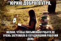 юрию доброго утра, желаю, чтобы письменная работа не очень загружала в сегодняшний рабочий день