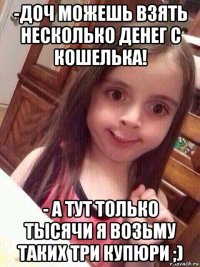 -доч можешь взять несколько денег с кошелька! - а тут только тысячи я возьму таких три купюри ;)