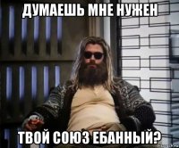 думаешь мне нужен твой союз ебанный?