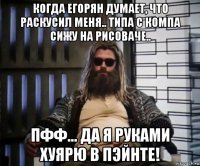 когда егорян думает, что раскусил меня.. типа с компа сижу на рисоваче.. пфф... да я руками хуярю в пэйнте!