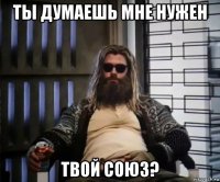 ты думаешь мне нужен твой союз?