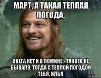 март, а такая теплая погода, снега нет и в помине - такого не бывало, тогда с теплой погодой тебя, илья