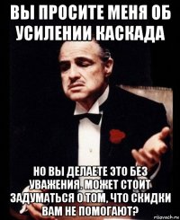 вы просите меня об усилении каскада но вы делаете это без уважения. может стоит задуматься о том, что скидки вам не помогают?