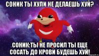 соник ты хули не делаешь хуй? соник:ты не просил ты еще сосать до крови будешь хуй!