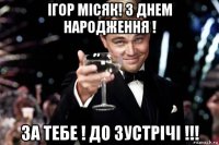 ігор місяк! з днем народження ! за тебе ! до зустрічі !!!