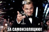 ну за самоизоляцию!