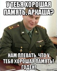 у тебя хорошая память, аркаша? нам плевать, что у тебя хорошая память! годен!