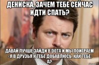 дениска, зачем тебе сейчас идти спать? давай лучше зайди в dota и мы поиграем - я в друзья к тебе добавлюсь, как тебе, а?