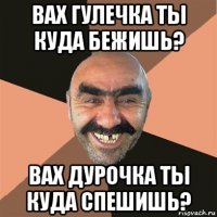 вах гулечка ты куда бежишь? вах дурочка ты куда спешишь?