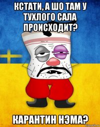 кстати, а шо там у тухлого сала происходит? карантин нэма?