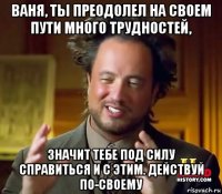 ваня, ты преодолел на своем пути много трудностей, значит тебе под силу справиться и с этим. действуй по-своему