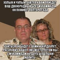 халын и чулын, завтра к вам приедет ваш двоюродный брат мухаммад и он поживёт полтора года учиться он будет с вами и нурдаулет расулович нашёл ему место. летом вы с мухаммадм на дачу шашлыки жарить.