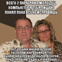 всего 2 параграфа молодец, компьютер я тебя лишаю понял пока всё не исправишь вот учебник физика в твоём распоряжении, я компьютер выключил и провода забрал, вечером приду проверю, садись и учи понял