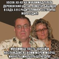 хасан: ха-ха-ха! мухаммад теперь деревенский цыган. помогал бабушке в саду. а я с родителями и сестрой на море ездил! мухаммад: пасть закрой и наслаждайся своим морем молча, иначе ты мне больше не друг