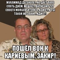 мухаммад дегенерат, не даёт папе спать днём, мешает, включил тут своего morgenshtern'а, идиот, и ты такой же закир, идиот! пошёл вон к кариевым, закир!