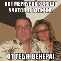 вот меркурий хорошо учится, в отличие от тебя, венера!