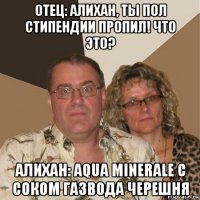 отец: алихан, ты пол стипендии пропил! что это? алихан: aqua minerale с соком газвода черешня